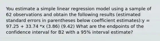 You estimate a simple linear regression model using a sample of 62 observations and obtain the following results (estimated standard errors in parentheses below coefficient estimates):y = 97.25 + 33.74 *x (3.86) (9.42) What are the endpoints of the confidence interval for B2 with a 95% interval estimate?