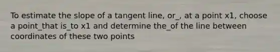 To estimate the slope of a tangent line, or_, at a point x1, choose a point_that is_to x1 and determine the_of the line between coordinates of these two points