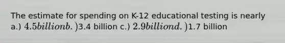 The estimate for spending on K-12 educational testing is nearly a.) 4.5 billion b.)3.4 billion c.) 2.9 billion d.)1.7 billion