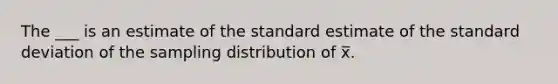 The ___ is an estimate of the standard estimate of the standard deviation of the sampling distribution of x̅.