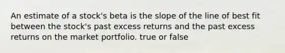 An estimate of a stock's beta is the slope of the line of best fit between the stock's past excess returns and the past excess returns on the market portfolio. true or false