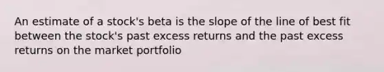 An estimate of a stock's beta is the slope of the line of best fit between the stock's past excess returns and the past excess returns on the market portfolio