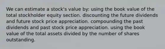 We can estimate a stock's value by: using the book value of the total stockholder equity section. discounting the future dividends and future stock price appreciation. compounding the past dividends and past stock price appreciation. using the book value of the total assets divided by the number of shares outstanding.