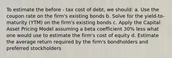 To estimate the before - tax cost of debt, we should: a. Use the coupon rate on the firm's existing bonds b. Solve for the yield-to-maturity (YTM) on the firm's existing bonds c. Apply the Capital Asset Pricing Model assuming a beta coefficient 30% less what one would use to estimate the firm's cost of equity d. Estimate the average return required by the firm's bondholders and preferred stockholders