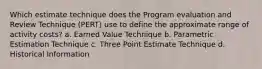 Which estimate technique does the Program evaluation and Review Technique (PERT) use to define the approximate range of activity costs? a. Earned Value Technique b. Parametric Estimation Technique c. Three Point Estimate Technique d. Historical Information