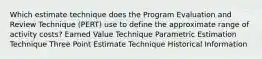 Which estimate technique does the Program Evaluation and Review Technique (PERT) use to define the approximate range of activity costs? Earned Value Technique Parametric Estimation Technique Three Point Estimate Technique Historical Information