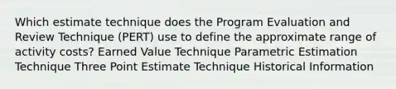 Which estimate technique does the Program Evaluation and Review Technique (PERT) use to define the approximate range of activity costs? Earned Value Technique Parametric Estimation Technique Three Point Estimate Technique Historical Information