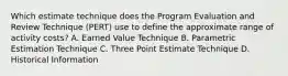 Which estimate technique does the Program Evaluation and Review Technique (PERT) use to define the approximate range of activity costs? A. Earned Value Technique B. Parametric Estimation Technique C. Three Point Estimate Technique D. Historical Information