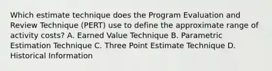 Which estimate technique does the Program Evaluation and Review Technique (PERT) use to define the approximate range of activity costs? A. Earned Value Technique B. Parametric Estimation Technique C. Three Point Estimate Technique D. Historical Information