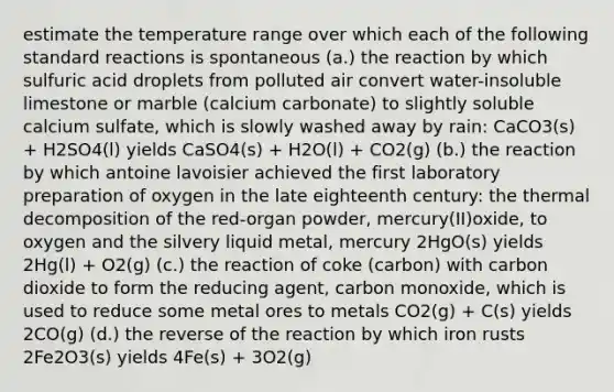 estimate the temperature range over which each of the following standard reactions is spontaneous (a.) the reaction by which sulfuric acid droplets from polluted air convert water-insoluble limestone or marble (calcium carbonate) to slightly soluble calcium sulfate, which is slowly washed away by rain: CaCO3(s) + H2SO4(l) yields CaSO4(s) + H2O(l) + CO2(g) (b.) the reaction by which antoine lavoisier achieved the first laboratory preparation of oxygen in the late eighteenth century: the thermal decomposition of the red-organ powder, mercury(II)oxide, to oxygen and the silvery liquid metal, mercury 2HgO(s) yields 2Hg(l) + O2(g) (c.) the reaction of coke (carbon) with carbon dioxide to form the reducing agent, carbon monoxide, which is used to reduce some metal ores to metals CO2(g) + C(s) yields 2CO(g) (d.) the reverse of the reaction by which iron rusts 2Fe2O3(s) yields 4Fe(s) + 3O2(g)