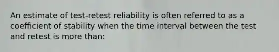 An estimate of test-retest reliability is often referred to as a coefficient of stability when the time interval between the test and retest is more than: