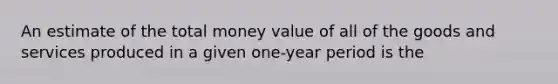 An estimate of the total money value of all of the goods and services produced in a given one-year period is the