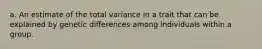 a. An estimate of the total variance in a trait that can be explained by genetic differences among individuals within a group.