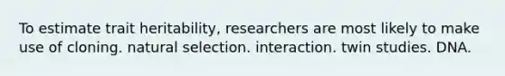 To estimate trait heritability, researchers are most likely to make use of cloning. natural selection. interaction. twin studies. DNA.