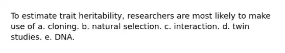 To estimate trait heritability, researchers are most likely to make use of a. cloning. b. natural selection. c. interaction. d. twin studies. e. DNA.