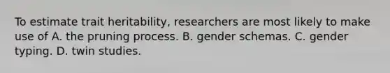 To estimate trait heritability, researchers are most likely to make use of A. the pruning process. B. gender schemas. C. gender typing. D. twin studies.