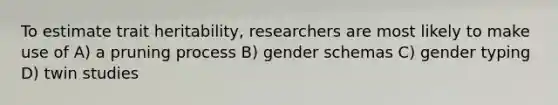 To estimate trait heritability, researchers are most likely to make use of A) a pruning process B) gender schemas C) gender typing D) twin studies