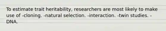 To estimate trait heritability, researchers are most likely to make use of -cloning. -natural selection. -interaction. -twin studies. -DNA.