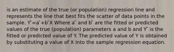 is an estimate of the true (or population) regression line and represents the line that best fits the scatter of data points in the sample. Y ̂=a ̂+b ̂X Where a ̂ and b ̂ are the fitted or predicted values of the true (population) parameters a and b and Y ̂ is the fitted or predicted value of Y. The predicted value of Y is obtained by substituting a value of X into the sample regression equation.