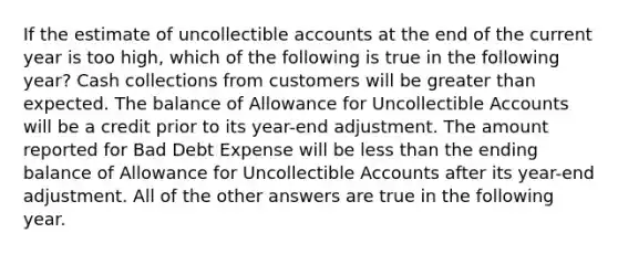 If the estimate of uncollectible accounts at the end of the current year is too high, which of the following is true in the following year? Cash collections from customers will be greater than expected. The balance of Allowance for Uncollectible Accounts will be a credit prior to its year-end adjustment. The amount reported for Bad Debt Expense will be less than the ending balance of Allowance for Uncollectible Accounts after its year-end adjustment. All of the other answers are true in the following year.