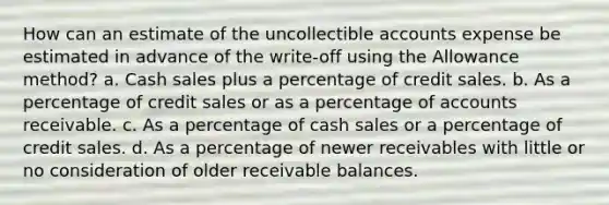 How can an estimate of the uncollectible accounts expense be estimated in advance of the write-off using the Allowance method? a. Cash sales plus a percentage of credit sales. b. As a percentage of credit sales or as a percentage of accounts receivable. c. As a percentage of cash sales or a percentage of credit sales. d. As a percentage of newer receivables with little or no consideration of older receivable balances.