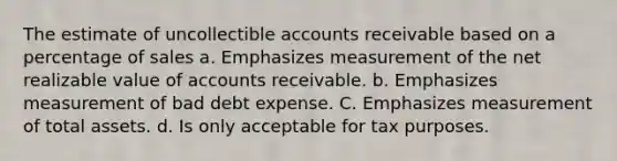 The estimate of uncollectible accounts receivable based on a percentage of sales a. Emphasizes measurement of the net realizable value of accounts receivable. b. Emphasizes measurement of bad debt expense. C. Emphasizes measurement of total assets. d. Is only acceptable for tax purposes.