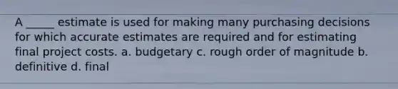 A _____ estimate is used for making many purchasing decisions for which accurate estimates are required and for estimating final project costs. a. budgetary c. rough order of magnitude b. definitive d. final