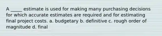 A _____ estimate is used for making many purchasing decisions for which accurate estimates are required and for estimating final project costs. a. budgetary b. definitive c. rough order of magnitude d. final