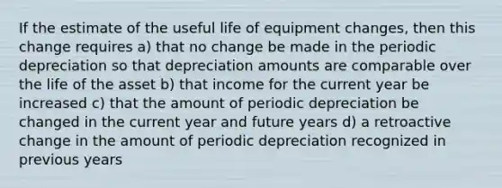 If the estimate of the useful life of equipment changes, then this change requires a) that no change be made in the periodic depreciation so that depreciation amounts are comparable over the life of the asset b) that income for the current year be increased c) that the amount of periodic depreciation be changed in the current year and future years d) a retroactive change in the amount of periodic depreciation recognized in previous years