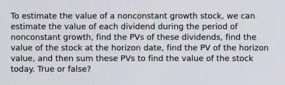 To estimate the value of a nonconstant growth stock, we can estimate the value of each dividend during the period of nonconstant growth, find the PVs of these dividends, find the value of the stock at the horizon date, find the PV of the horizon value, and then sum these PVs to find the value of the stock today. True or false?