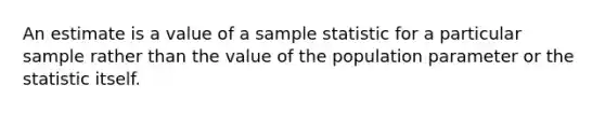 An estimate is a value of a sample statistic for a particular sample rather than the value of the population parameter or the statistic itself.