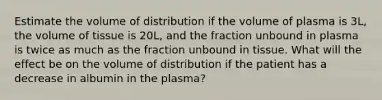 Estimate the volume of distribution if the volume of plasma is 3L, the volume of tissue is 20L, and the fraction unbound in plasma is twice as much as the fraction unbound in tissue. What will the effect be on the volume of distribution if the patient has a decrease in albumin in the plasma?