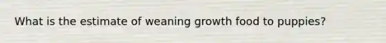 What is the estimate of weaning growth food to puppies?