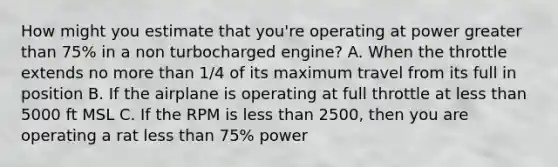 How might you estimate that you're operating at power greater than 75% in a non turbocharged engine? A. When the throttle extends no more than 1/4 of its maximum travel from its full in position B. If the airplane is operating at full throttle at less than 5000 ft MSL C. If the RPM is less than 2500, then you are operating a rat less than 75% power