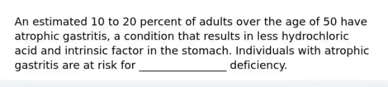 An estimated 10 to 20 percent of adults over the age of 50 have atrophic gastritis, a condition that results in less hydrochloric acid and intrinsic factor in the stomach. Individuals with atrophic gastritis are at risk for ________________ deficiency.