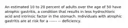 An estimated 10 to 20 percent of adults over the age of 50 have atrophic gastritis, a condition that results in less hydrochloric acid and intrinsic factor in the stomach. Individuals with atrophic gastritis are at risk for a ------ -- deficiency.