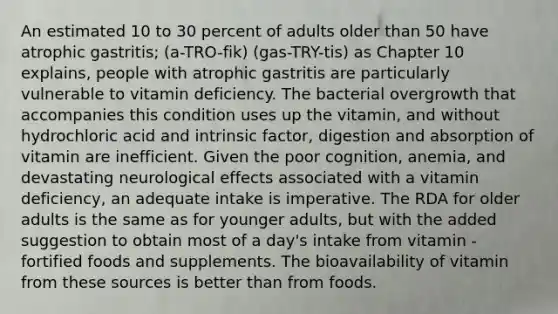 An estimated 10 to 30 percent of adults older than 50 have atrophic gastritis; (a-TRO-fik) (gas-TRY-tis) as Chapter 10 explains, people with atrophic gastritis are particularly vulnerable to vitamin deficiency. The bacterial overgrowth that accompanies this condition uses up the vitamin, and without hydrochloric acid and intrinsic factor, digestion and absorption of vitamin are inefficient. Given the poor cognition, anemia, and devastating neurological effects associated with a vitamin deficiency, an adequate intake is imperative. The RDA for older adults is the same as for younger adults, but with the added suggestion to obtain most of a day's intake from vitamin -fortified foods and supplements. The bioavailability of vitamin from these sources is better than from foods.