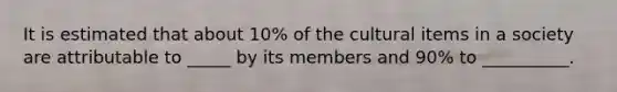 It is estimated that about 10% of the cultural items in a society are attributable to _____ by its members and 90% to __________.