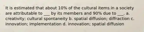 It is estimated that about 10% of the cultural items in a society are attributable to ___ by its members and 90% due to ___. a. creativity; cultural spontaneity b. spatial diffusion; diffraction c. innovation; implementation d. innovation; spatial diffusion