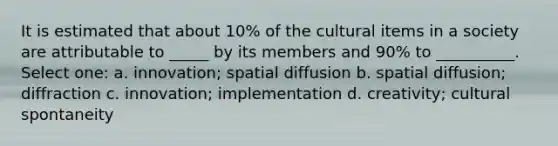 It is estimated that about 10% of the cultural items in a society are attributable to _____ by its members and 90% to __________. Select one: a. innovation; spatial diffusion b. spatial diffusion; diffraction c. innovation; implementation d. creativity; cultural spontaneity