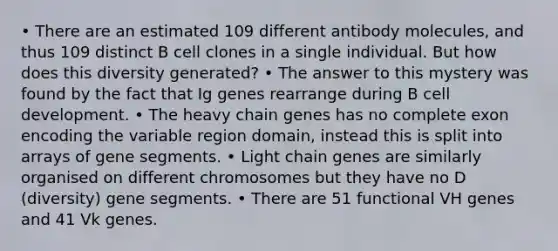 • There are an estimated 109 different antibody molecules, and thus 109 distinct B cell clones in a single individual. But how does this diversity generated? • The answer to this mystery was found by the fact that Ig genes rearrange during B cell development. • The heavy chain genes has no complete exon encoding the variable region domain, instead this is split into arrays of gene segments. • Light chain genes are similarly organised on different chromosomes but they have no D (diversity) gene segments. • There are 51 functional VH genes and 41 Vk genes.