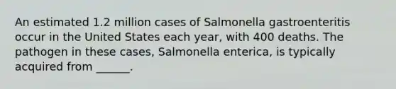 An estimated 1.2 million cases of Salmonella gastroenteritis occur in the United States each year, with 400 deaths. The pathogen in these cases, Salmonella enterica, is typically acquired from ______.