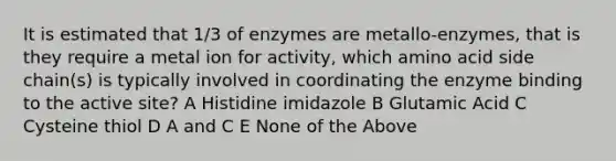 It is estimated that 1/3 of enzymes are metallo-enzymes, that is they require a metal ion for activity, which amino acid side chain(s) is typically involved in coordinating the enzyme binding to the active site? A Histidine imidazole B Glutamic Acid C Cysteine thiol D A and C E None of the Above