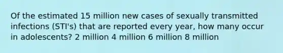 Of the estimated 15 million new cases of sexually transmitted infections (STI's) that are reported every year, how many occur in adolescents? 2 million 4 million 6 million 8 million