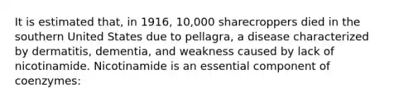 It is estimated that, in 1916, 10,000 sharecroppers died in the southern United States due to pellagra, a disease characterized by dermatitis, dementia, and weakness caused by lack of nicotinamide. Nicotinamide is an essential component of coenzymes: