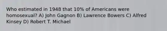 Who estimated in 1948 that 10% of Americans were homosexual? A) John Gagnon B) Lawrence Bowers C) Alfred Kinsey D) Robert T. Michael