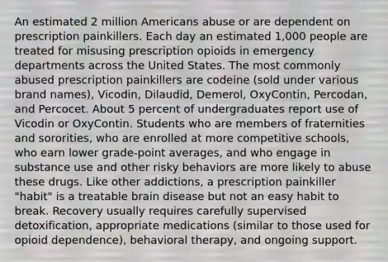 An estimated 2 million Americans abuse or are dependent on prescription painkillers. Each day an estimated 1,000 people are treated for misusing prescription opioids in emergency departments across the United States. The most commonly abused prescription painkillers are codeine (sold under various brand names), Vicodin, Dilaudid, Demerol, OxyContin, Percodan, and Percocet. About 5 percent of undergraduates report use of Vicodin or OxyContin. Students who are members of fraternities and sororities, who are enrolled at more competitive schools, who earn lower grade-point averages, and who engage in substance use and other risky behaviors are more likely to abuse these drugs. Like other addictions, a prescription painkiller "habit" is a treatable brain disease but not an easy habit to break. Recovery usually requires carefully supervised detoxification, appropriate medications (similar to those used for opioid dependence), behavioral therapy, and ongoing support.