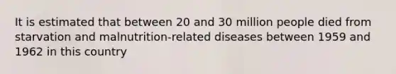 It is estimated that between 20 and 30 million people died from starvation and malnutrition-related diseases between 1959 and 1962 in this country