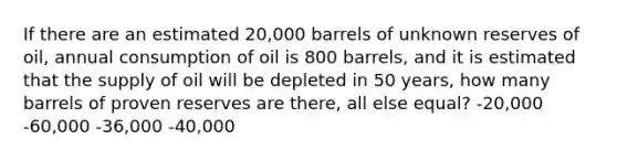 If there are an estimated 20,000 barrels of unknown reserves of oil, annual consumption of oil is 800 barrels, and it is estimated that the supply of oil will be depleted in 50 years, how many barrels of proven reserves are there, all else equal? -20,000 -60,000 -36,000 -40,000