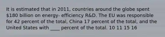 It is estimated that in 2011, countries around the globe spent 180 billion on energy- efficiency R&D. The EU was responsible for 42 percent of the total, China 17 percent of the total, and the United States with ____ percent of the total. 10 11 15 16